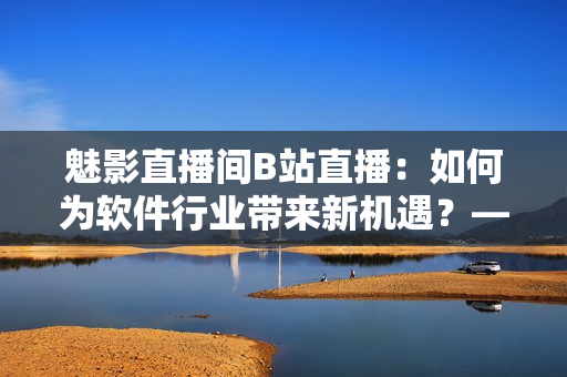 魅影直播間B站直播:如何為軟件行業(yè)帶來新機(jī)遇?——一名編輯的思考 魅影直播間B站直播:如何為軟件行業(yè)帶來新機(jī)遇?——一名編輯的思考