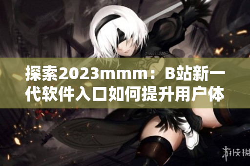 探索2023mmm:B站新一代軟件入口如何提升用戶體驗? 探索2023mmm:B站新一代軟件入口如何提升用戶體驗?