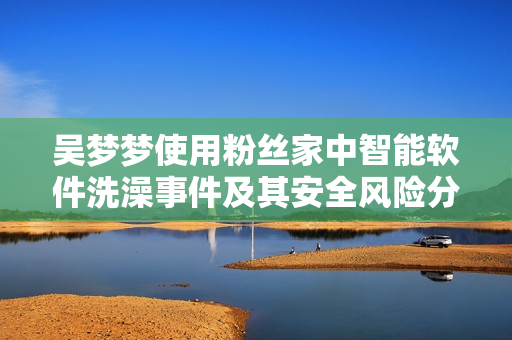 吳夢夢使用粉絲家中智能軟件洗澡事件及其安全風險分析 吳夢夢使用粉絲家中智能軟件洗澡事件及其安全風險分析