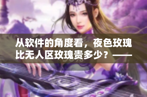 從軟件的角度看,夜色玫瑰比無人區玫瑰貴多少?——一位編輯的思考 從軟件的角度看,夜色玫瑰比無人區玫瑰貴多少?——一位編輯的思考