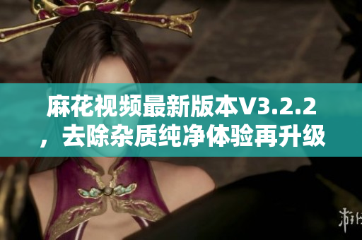 麻花視頻最新版本V3.2.2,去除雜質純凈體驗再升級! 麻花視頻最新版本V3.2.2,去除雜質純凈體驗再升級!