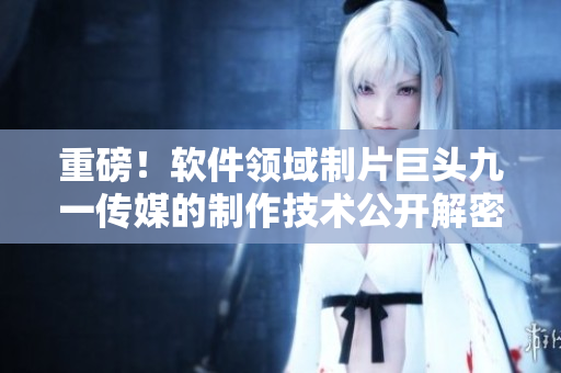 重磅!軟件領域制片巨頭九一傳媒的制作技術公開解密 重磅!軟件領域制片巨頭九一傳媒的制作技術公開解密