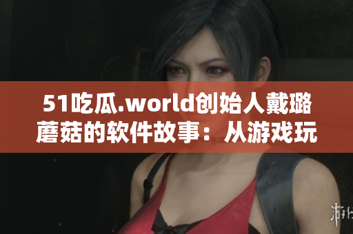 51吃瓜.world創始人戴璐蘑菇的軟件故事:從游戲玩家到技術大咖 51吃瓜.world創始人戴璐蘑菇的軟件故事:從游戲玩家到技術大咖