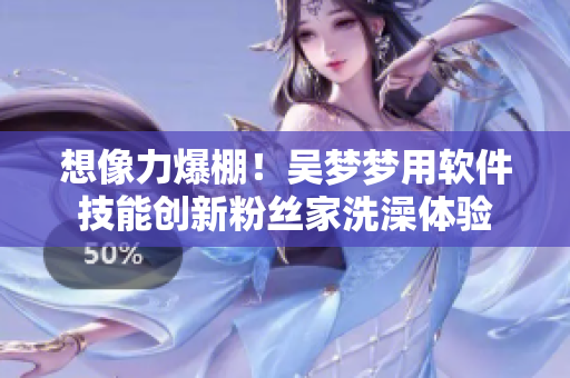 想像力爆棚!吳夢夢用軟件技能創新粉絲家洗澡體驗 想像力爆棚!吳夢夢用軟件技能創新粉絲家洗澡體驗