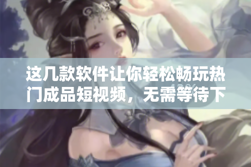 這幾款軟件讓你輕松暢玩熱門成品短視頻，無(wú)需等待下載