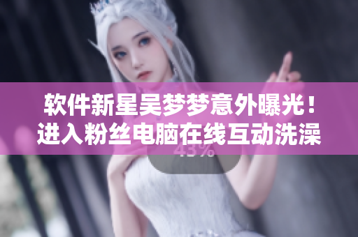 軟件新星吳夢夢意外曝光！進入粉絲電腦在線互動洗澡？