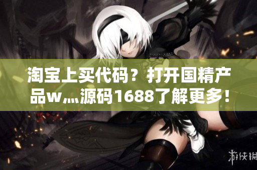 淘寶上買代碼?打開國精產品w灬源碼1688了解更多! 淘寶上買代碼?打開國精產品w灬源碼1688了解更多!
