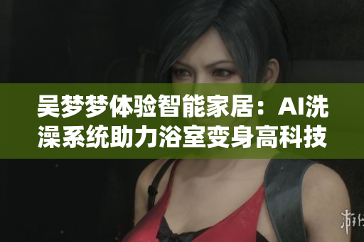 吳夢(mèng)夢(mèng)體驗(yàn)智能家居:AI洗澡系統(tǒng)助力浴室變身高科技軟件 吳夢(mèng)夢(mèng)體驗(yàn)智能家居:AI洗澡系統(tǒng)助力浴室變身高科技軟件