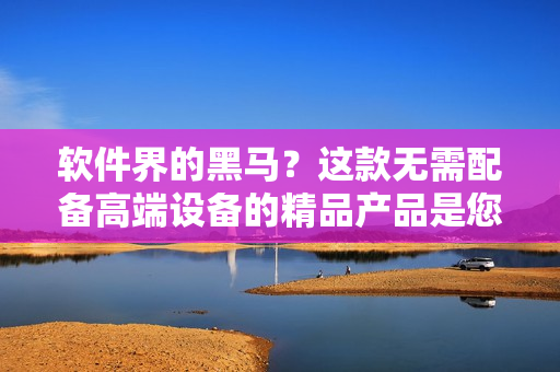 軟件界的黑馬?這款無需配備高端設備的精品產品是您對軟件的最佳選擇 軟件界的黑馬?這款無需配備高端設備的精品產品是您對軟件的最佳選擇