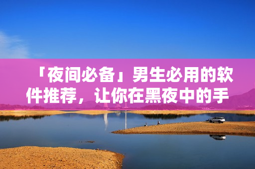「夜間必備」男生必用的軟件推薦,讓你在黑夜中的手機時間更有價值! 「夜間必備」男生必用的軟件推薦,讓你在黑夜中的手機時間更有價值!