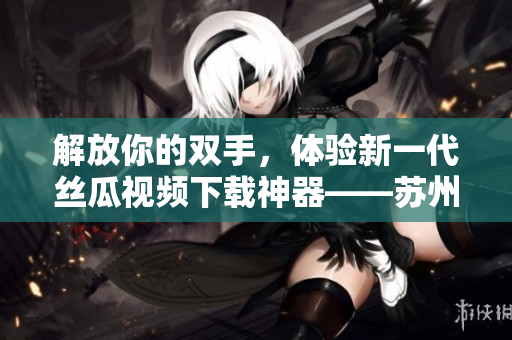 解放你的雙手,體驗新一代絲瓜視頻下載神器——蘇州座! 解放你的雙手,體驗新一代絲瓜視頻下載神器——蘇州座!