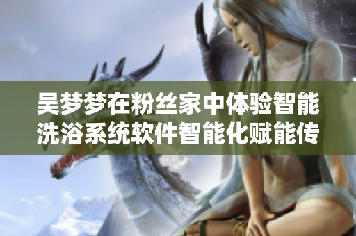 吳夢夢在粉絲家中體驗智能洗浴系統軟件智能化賦能傳統家電 吳夢夢在粉絲家中體驗智能洗浴系統軟件智能化賦能傳統家電