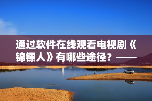 通過軟件在線觀看電視劇《錦鏢人》有哪些途徑?——專業編輯的建議 通過軟件在線觀看電視劇《錦鏢人》有哪些途徑?——專業編輯的建議