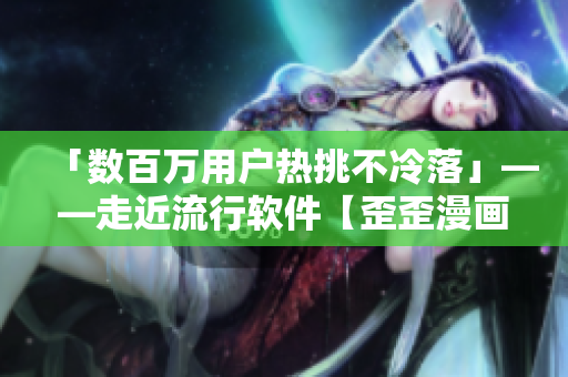 「數百萬用戶熱挑不冷落」——走近流行軟件【歪歪漫畫平臺】的魅力和功用 「數百萬用戶熱挑不冷落」——走近流行軟件【歪歪漫畫平臺】的魅力和功用