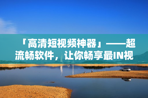 「高清短視頻神器」——超流暢軟件,讓你暢享最IN視頻體驗 「高清短視頻神器」——超流暢軟件,讓你暢享最IN視頻體驗