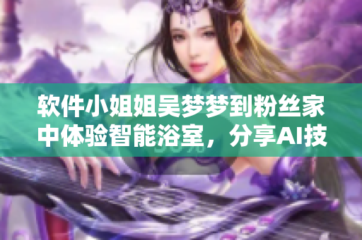 軟件小姐姐吳夢(mèng)夢(mèng)到粉絲家中體驗(yàn)智能浴室，分享AI技術(shù)功效