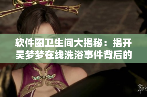 軟件圈衛(wèi)生間大揭秘:揭開吳夢夢在線洗浴事件背后的軟件細(xì)節(jié) 軟件圈衛(wèi)生間大揭秘:揭開吳夢夢在線洗浴事件背后的軟件細(xì)節(jié)