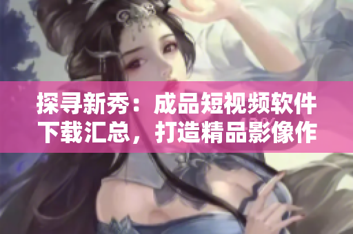 探尋新秀:成品短視頻軟件下載匯總,打造精品影像作品庫! 探尋新秀:成品短視頻軟件下載匯總,打造精品影像作品庫!