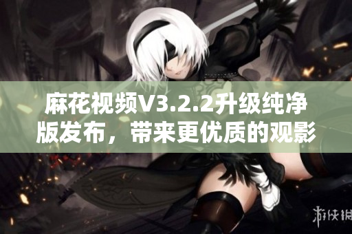 麻花視頻V3.2.2升級(jí)純凈版發(fā)布,帶來(lái)更優(yōu)質(zhì)的觀影體驗(yàn) 麻花視頻V3.2.2升級(jí)純凈版發(fā)布,帶來(lái)更優(yōu)質(zhì)的觀影體驗(yàn)