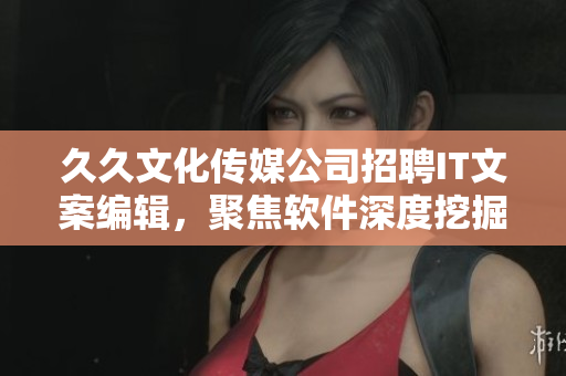 久久文化傳媒公司招聘IT文案編輯，聚焦軟件深度挖掘與撰寫