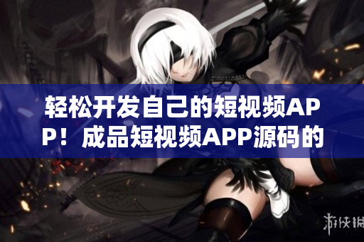 輕松開發自己的短視頻APP!成品短視頻APP源碼的優勢一覽! 輕松開發自己的短視頻APP!成品短視頻APP源碼的優勢一覽!