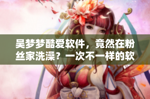 吳夢夢酷愛軟件，竟然在粉絲家洗澡？一次不一樣的軟件記憶！