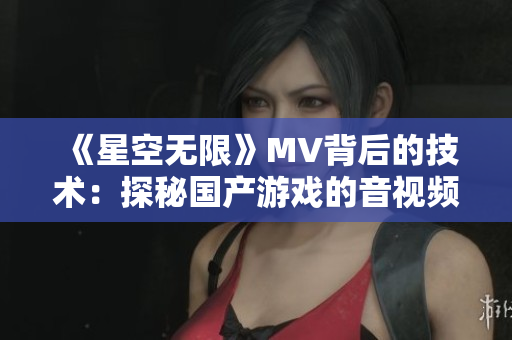 《星空無限》MV背后的技術:探秘國產游戲的音視頻開發之路 《星空無限》MV背后的技術:探秘國產游戲的音視頻開發之路