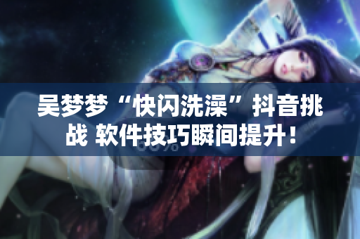 吳夢夢“快閃洗澡”抖音挑戰 軟件技巧瞬間提升! 吳夢夢“快閃洗澡”抖音挑戰 軟件技巧瞬間提升!