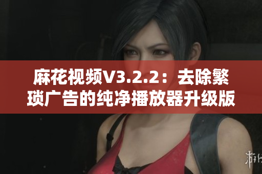 麻花視頻V3.2.2:去除繁瑣廣告的純凈播放器升級(jí)版 麻花視頻V3.2.2:去除繁瑣廣告的純凈播放器升級(jí)版