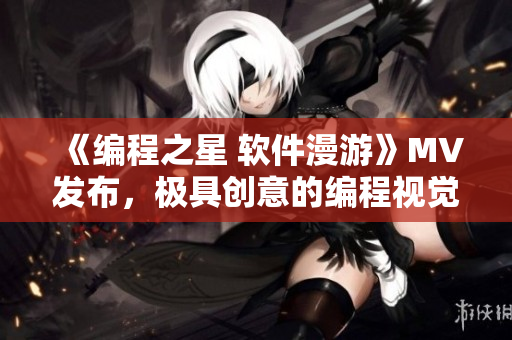 《編程之星 軟件漫游》MV發(fā)布,極具創(chuàng)意的編程視覺(jué)盛宴! 《編程之星 軟件漫游》MV發(fā)布,極具創(chuàng)意的編程視覺(jué)盛宴!