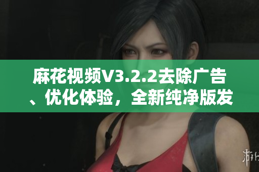 麻花視頻V3.2.2去除廣告、優化體驗，全新純凈版發布！