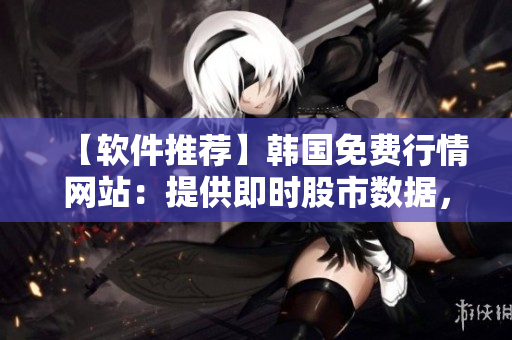 【軟件推薦】韓國免費行情網站：提供即時股市數據，用戶口碑爆棚！