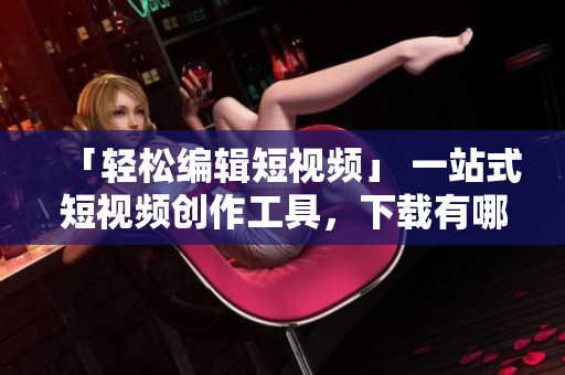 「輕松編輯短視頻」 一站式短視頻創(chuàng)作工具,下載有哪些? 「輕松編輯短視頻」 一站式短視頻創(chuàng)作工具,下載有哪些?