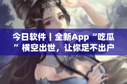 今日軟件丨全新App“吃瓜”橫空出世，讓你足不出戶暢享熱門資訊！