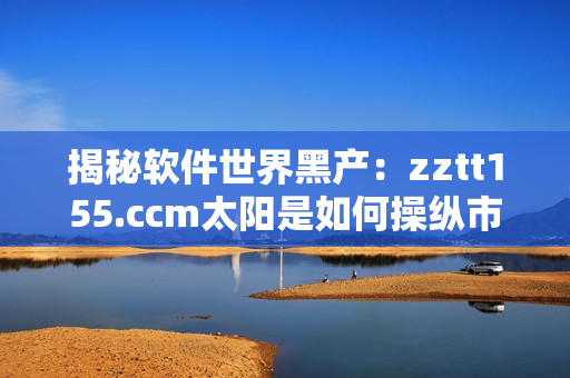 揭秘軟件世界黑產：zztt155.ccm太陽是如何操縱市場的