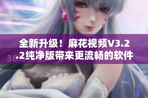 全新升級！麻花視頻V3.2.2純凈版帶來更流暢的軟件體驗！