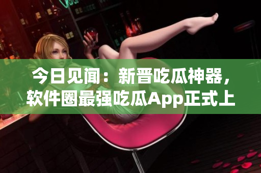 今日見聞:新晉吃瓜神器,軟件圈最強吃瓜App正式上線 今日見聞:新晉吃瓜神器,軟件圈最強吃瓜App正式上線