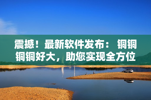 震撼！最新軟件發(fā)布： 銅銅銅銅好大，助您實(shí)現(xiàn)全方位科技愉悅體驗(yàn)