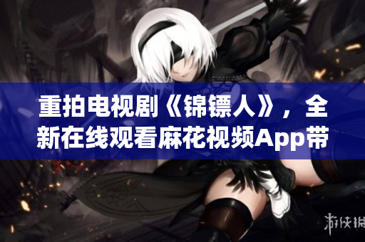 重拍電視劇《錦鏢人》,全新在線觀看麻花視頻App帶來極致體驗! 重拍電視劇《錦鏢人》,全新在線觀看麻花視頻App帶來極致體驗!