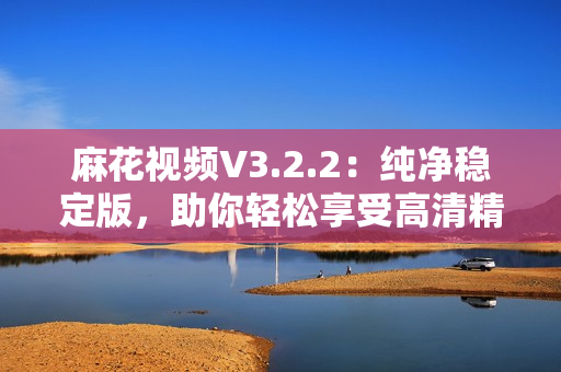 麻花視頻V3.2.2:純凈穩定版,助你輕松享受高清精彩影視! 麻花視頻V3.2.2:純凈穩定版,助你輕松享受高清精彩影視!