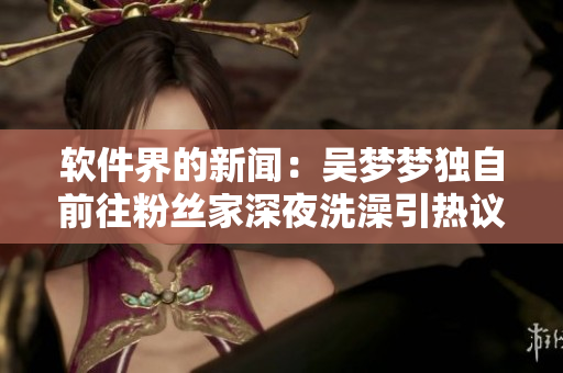 軟件界的新聞:吳夢夢獨自前往粉絲家深夜洗澡引熱議! 軟件界的新聞:吳夢夢獨自前往粉絲家深夜洗澡引熱議!