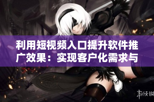利用短視頻入口提升軟件推廣效果:實現客戶化需求與多元營銷! 利用短視頻入口提升軟件推廣效果:實現客戶化需求與多元營銷!