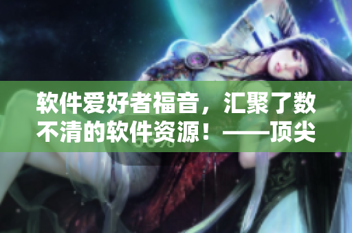 軟件愛好者福音,匯聚了數不清的軟件資源!——頂尖軟件資源站長推薦! 軟件愛好者福音,匯聚了數不清的軟件資源!——頂尖軟件資源站長推薦!