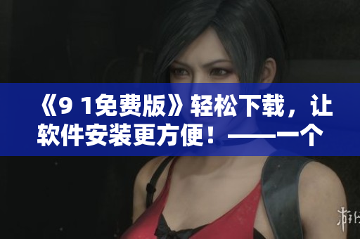 《9 1免費版》輕松下載，讓軟件安裝更方便！——一個編輯的實用工具推薦