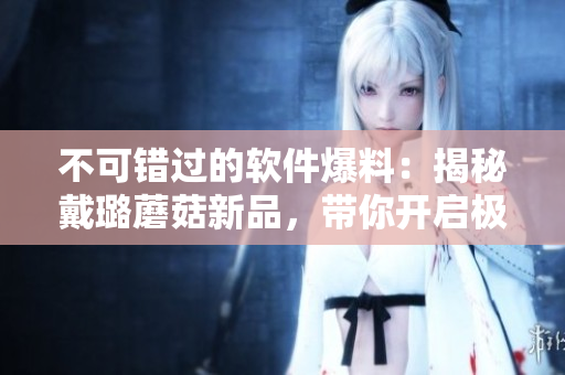 不可錯過的軟件爆料:揭秘戴璐蘑菇新品,帶你開啟極致使用體驗 不可錯過的軟件爆料:揭秘戴璐蘑菇新品,帶你開啟極致使用體驗