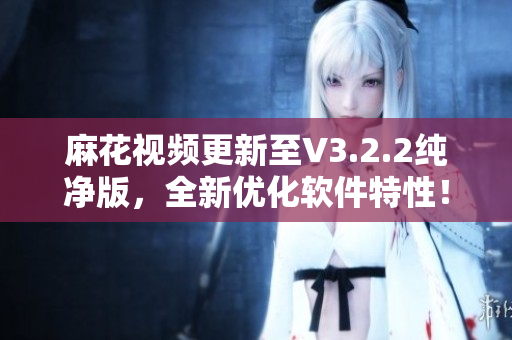 麻花視頻更新至V3.2.2純凈版，全新優化軟件特性！——軟件編輯分享