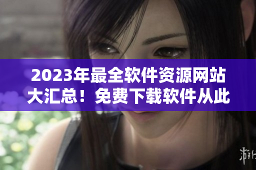 2023年最全軟件資源網(wǎng)站大匯總！免費(fèi)下載軟件從此不再難！