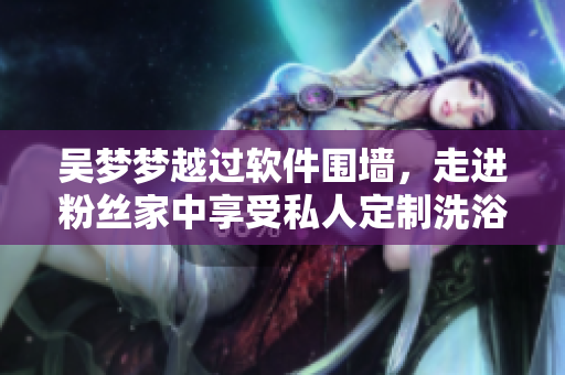 吳夢夢越過軟件圍墻,走進粉絲家中享受私人定制洗浴之旅 吳夢夢越過軟件圍墻,走進粉絲家中享受私人定制洗浴之旅