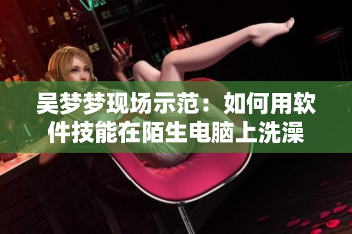吳夢夢現場示范:如何用軟件技能在陌生電腦上洗澡 吳夢夢現場示范:如何用軟件技能在陌生電腦上洗澡