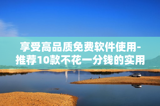 享受高品質免費軟件使用-推薦10款不花一分錢的實用軟件